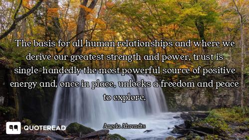 The basis for all human relationships and where we derive our greatest strength and power, trust is...