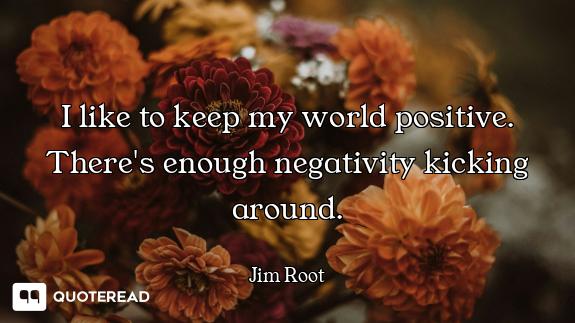 I like to keep my world positive. There's enough negativity kicking around.