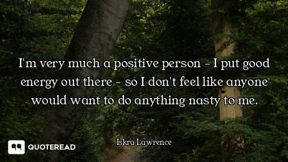 I'm very much a positive person - I put good energy out there - so I don't feel like anyone would wa...