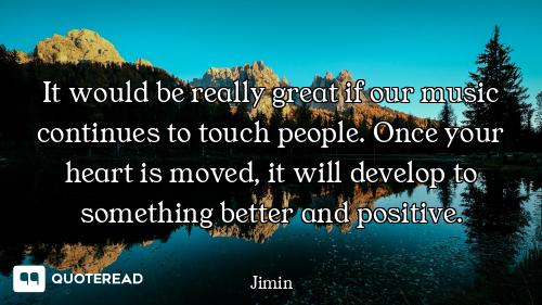 It would be really great if our music continues to touch people. Once your heart is moved, it will d...
