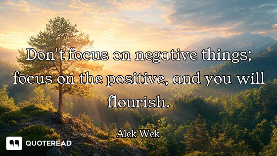 Don't focus on negative things; focus on the positiveand you will flourish.