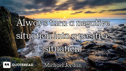 Always turn a negative situation into a positive situation.