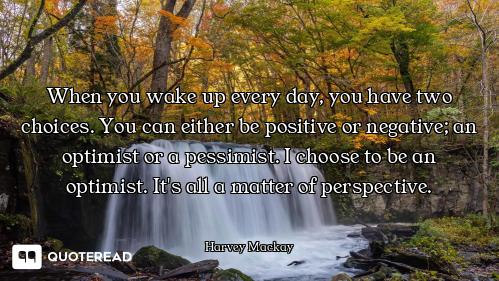 When you wake up every day, you have two choices. You can either be positive or negative; an optimis...
