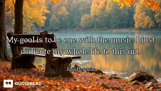 My goal is to be one with the music. I just dedicate my whole life to this art.