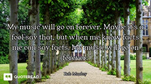 My music will go on forever. Maybe it's a fool say that, but when me know facts me can say facts. My...