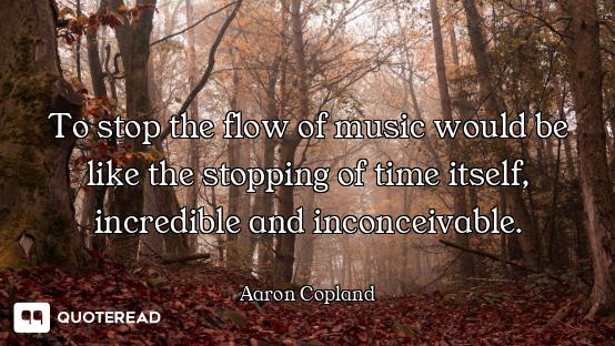To stop the flow of music would be like the stopping of time itself, incredible and inconceivable.