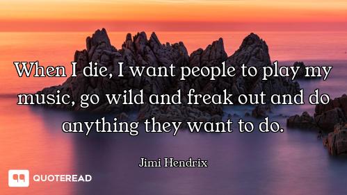 When I die, I want people to play my music, go wild and freak out and do anything they want to do.