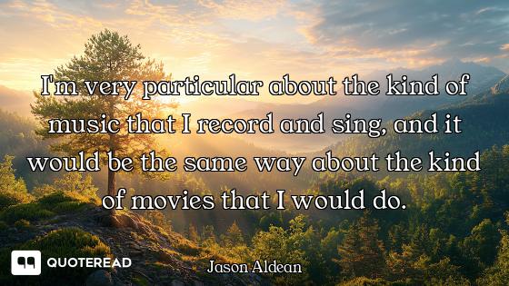 I'm very particular about the kind of music that I record and sing, and it would be the same way abo...