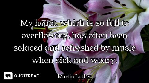 My heart, which is so full to overflowing, has often been solaced and refreshed by music when sick a...
