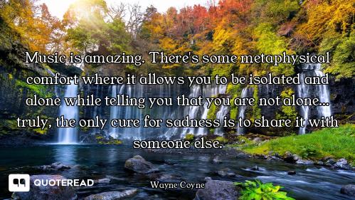 Music is amazing. There's some metaphysical comfort where it allows you to be isolated and alone whi...