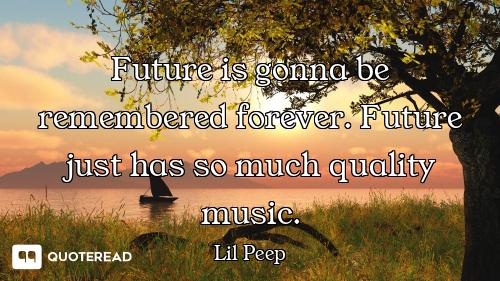 Future is gonna be remembered forever. Future just has so much quality music.