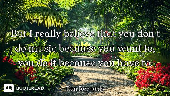 But I really believe that you don't do music because you want to, you do it because you have to.