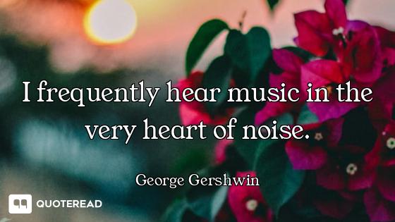 I frequently hear music in the very heart of noise.