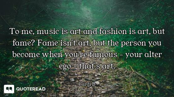 To me, music is art and fashion is art, but fame? Fame isn't art, but the person you become when you...