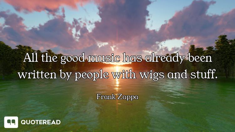 All the good music has already been written by people with wigs and stuff.