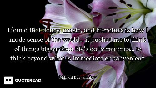 I found that dance, music, and literature is how I made sense of the world... it pushed me to think...