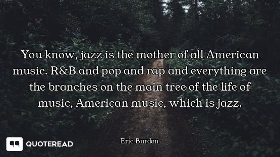 You know, jazz is the mother of all American music. R&B and pop and rap and everything are the branc...