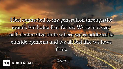 I feel connected to my generation through the music, but I also fear for us. We're in a very self-de...