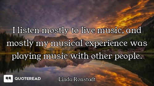 I listen mostly to live music, and mostly my musical experience was playing music with other people.