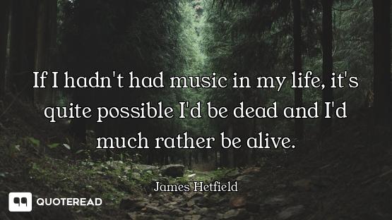 If I hadn't had music in my life, it's quite possible I'd be dead and I'd much rather be alive.