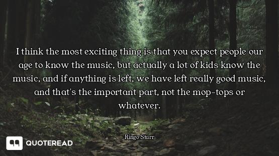 I think the most exciting thing is that you expect people our age to know the music, but actually a...