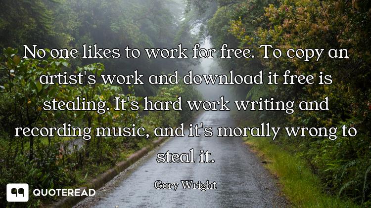 No one likes to work for free. To copy an artist's work and download it free is stealing. It's hard...