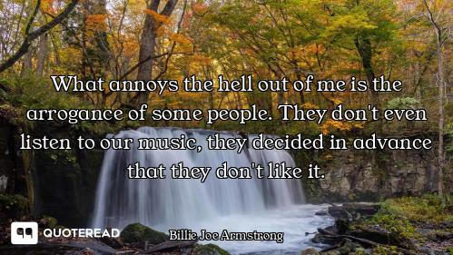 What annoys the hell out of me is the arrogance of some people. They don't even listen to our music,...