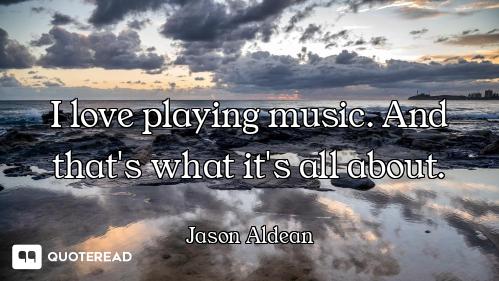 I love playing music. And that's what it's all about.