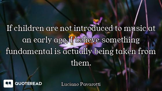 If children are not introduced to music at an early age, I believe something fundamental is actually...
