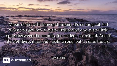 Music deals with time and timing. It's so magical, but when you get into it, every little sound and...