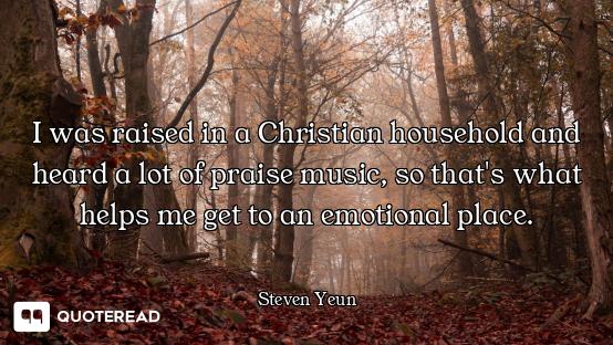 I was raised in a Christian household and heard a lot of praise music, so that's what helps me get t...