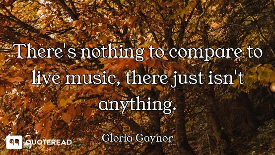 There's nothing to compare to live music, there just isn't anything.
