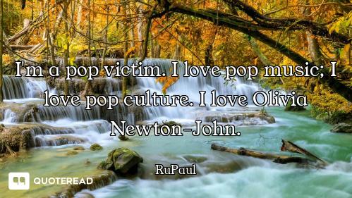 I'm a pop victim. I love pop music; I love pop culture. I love Olivia Newton-John.