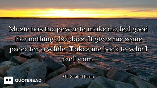 Music has the power to make me feel good like nothing else does. It gives me some peace for a while....