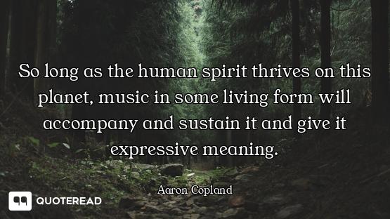 So long as the human spirit thrives on this planet, music in some living form will accompany and sus...