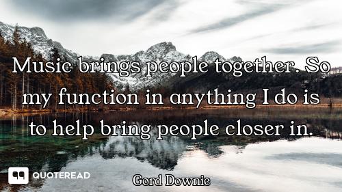 Music brings people together. So my function in anything I do is to help bring people closer in.