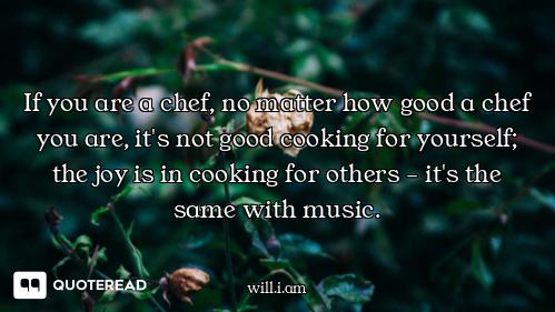 If you are a chef, no matter how good a chef you are, it's not good cooking for yourself; the joy is...