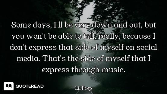 Some days, I'll be very down and out, but you won't be able to tell, really, because I don't express...