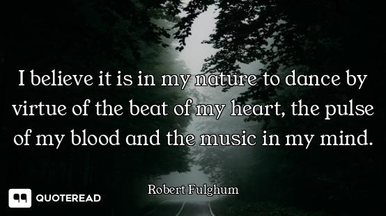 I believe it is in my nature to dance by virtue of the beat of my heart, the pulse of my blood and t...