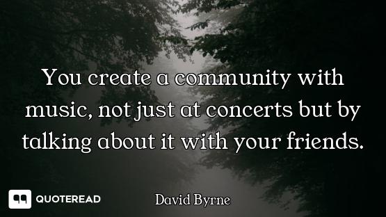 You create a community with music, not just at concerts but by talking about it with your friends.