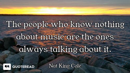 The people who know nothing about music are the ones always talking about it.