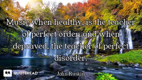 Music when healthy, is the teacher of perfect order, and when depraved, the teacher of perfect disor...