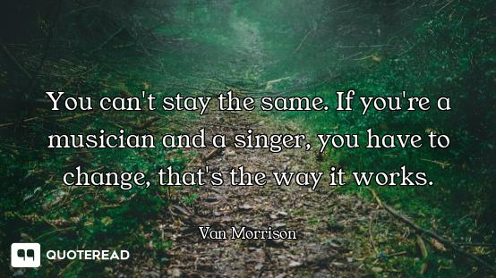 You can't stay the same. If you're a musician and a singer, you have to change, that's the way it wo...