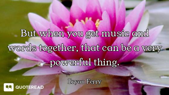 But when you get music and words together, that can be a very powerful thing.