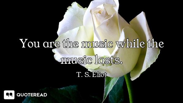 You are the music while the music lasts.