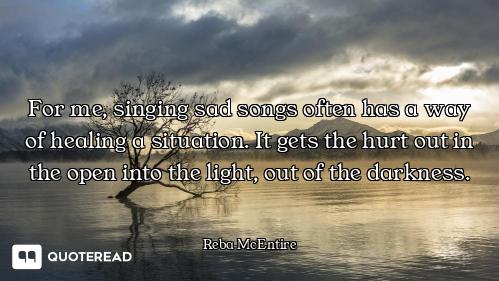 For me, singing sad songs often has a way of healing a situation. It gets the hurt out in the open i...