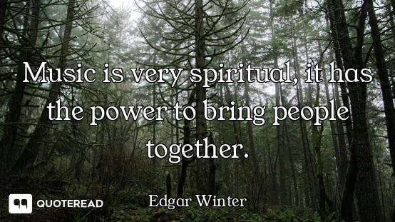 Music is very spiritual, it has the power to bring people together.