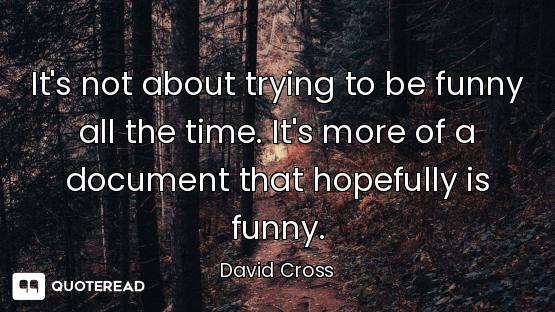 It's not about trying to be funny all the time. It's more of a document that hopefully is funny.