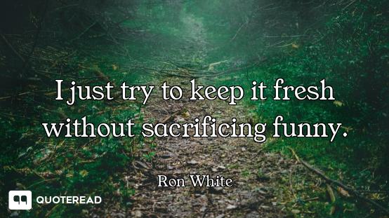 I just try to keep it fresh without sacrificing funny.