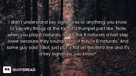 I didn't understand key signatures or anything, you know. I'd say silly things at the top of a trump...